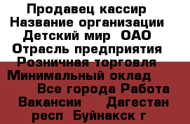 Продавец-кассир › Название организации ­ Детский мир, ОАО › Отрасль предприятия ­ Розничная торговля › Минимальный оклад ­ 28 000 - Все города Работа » Вакансии   . Дагестан респ.,Буйнакск г.